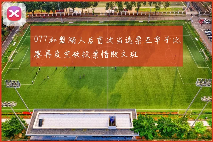 077加盟湖人后首次当选票王华子比赛再度空砍投票惜败文班