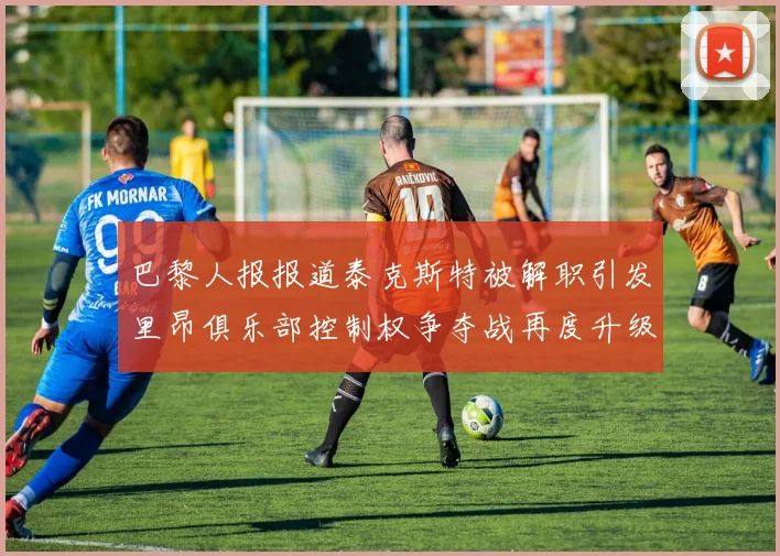 巴黎人报报道泰克斯特被解职引发里昂俱乐部控制权争夺战再度升级