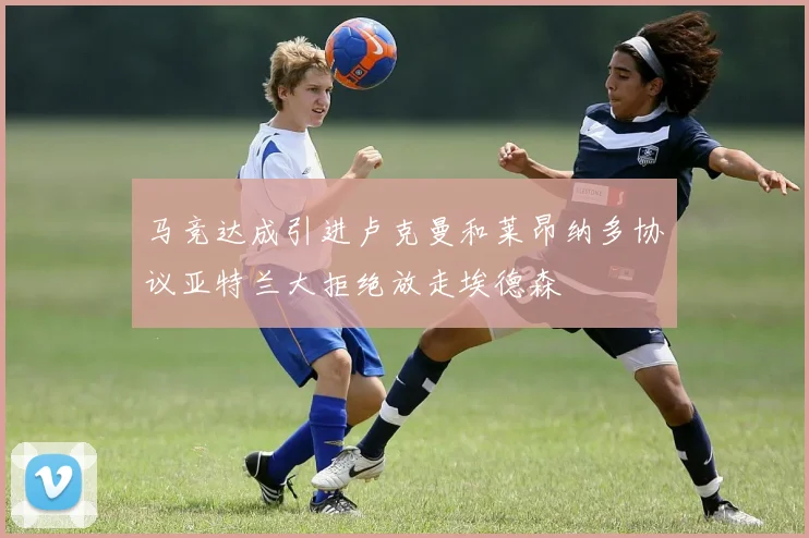 马竞达成引进卢克曼和莱昂纳多协议亚特兰大拒绝放走埃德森
