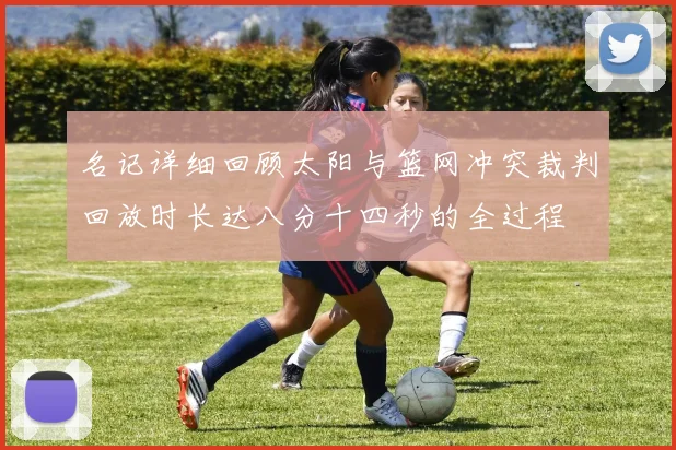 名记详细回顾太阳与篮网冲突裁判回放时长达八分十四秒的全过程