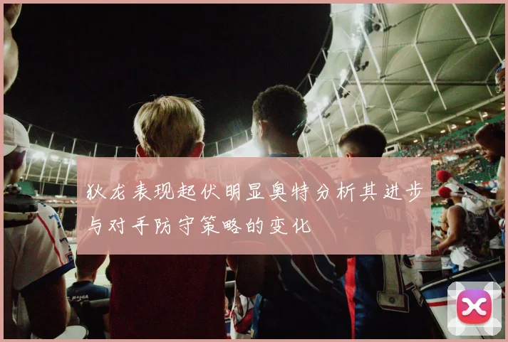 狄龙表现起伏明显奥特分析其进步与对手防守策略的变化