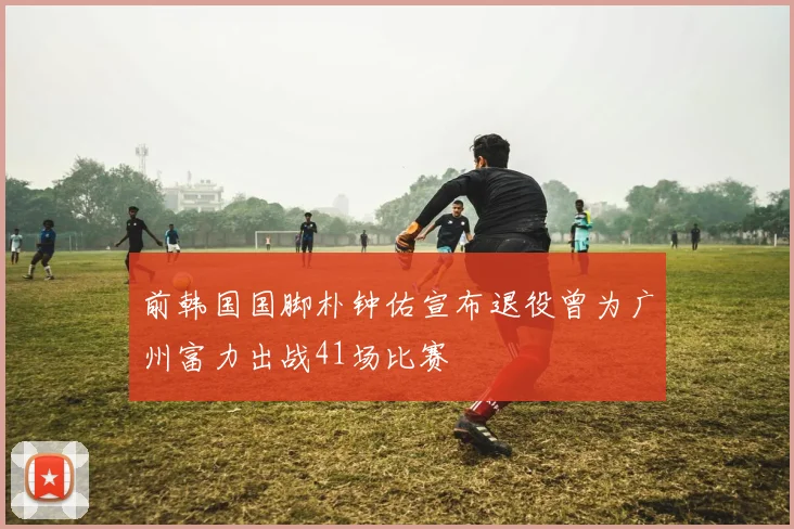 前韩国国脚朴钟佑宣布退役曾为广州富力出战41场比赛